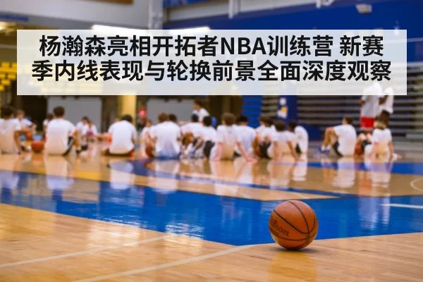 杨瀚森亮相开拓者NBA训练营 新赛季内线表现与轮换前景全面深度观察