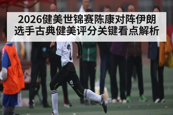 2026健美世锦赛陈康对阵伊朗选手古典健美评分关键看点解析